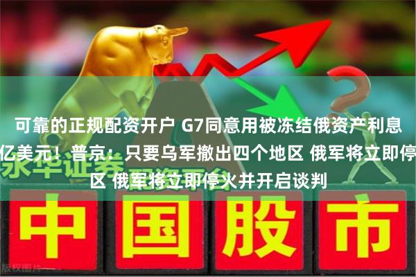 可靠的正规配资开户 G7同意用被冻结俄资产利息向乌放贷500亿美元！普京：只要乌军撤出四个地区 俄军将立即停火并开启谈判