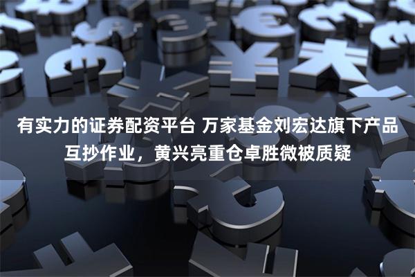 有实力的证券配资平台 万家基金刘宏达旗下产品互抄作业,黄兴亮重仓卓胜微被质疑