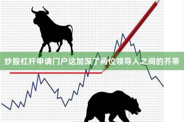 炒股杠杆申请门户这加深了两位领导人之间的芥蒂
