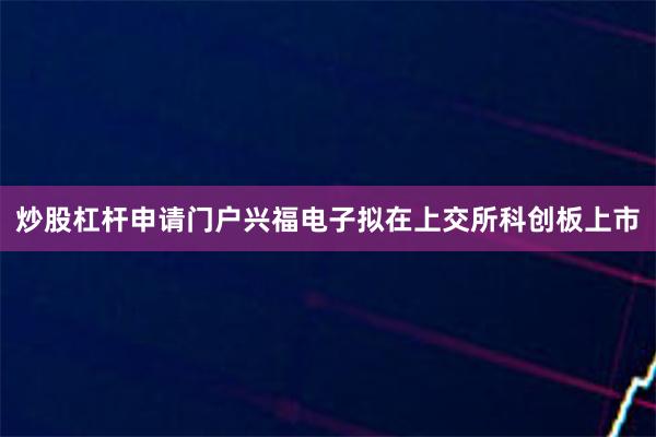 炒股杠杆申请门户兴福电子拟在上交所科创板上市