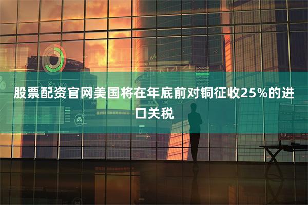 股票配资官网美国将在年底前对铜征收25%的进口关税