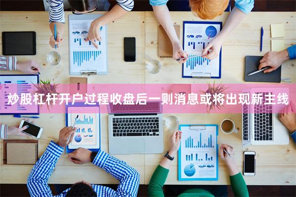 炒股杠杆开户过程收盘后一则消息或将出现新主线