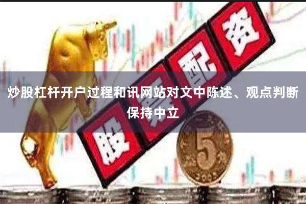 炒股杠杆开户过程和讯网站对文中陈述、观点判断保持中立