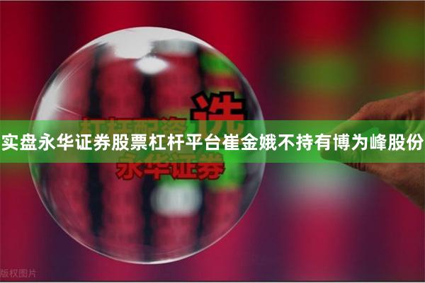 实盘永华证券股票杠杆平台崔金娥不持有博为峰股份