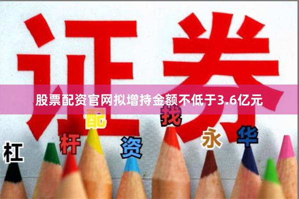 股票配资官网拟增持金额不低于3.6亿元