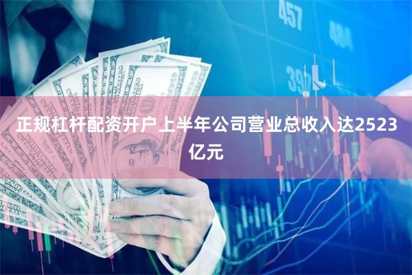 正规杠杆配资开户上半年公司营业总收入达2523亿元