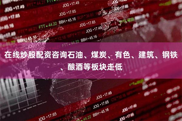 在线炒股配资咨询石油、煤炭、有色、建筑、钢铁、酿酒等板块走低