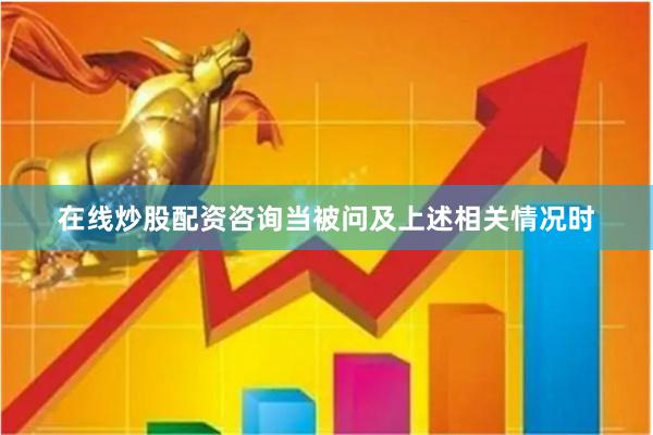在线炒股配资咨询 当被问及上述相关情况时