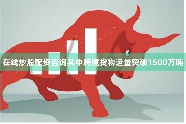 在线炒股配资咨询其中跨境货物运量突破1500万吨