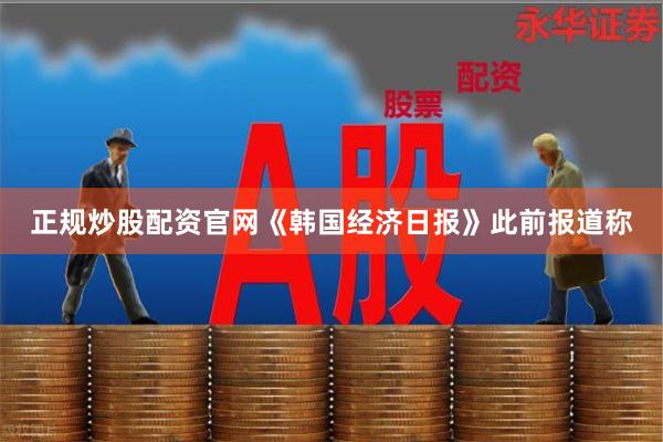 正规炒股配资官网　　《韩国经济日报》此前报道称
